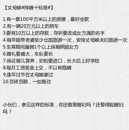近日,一则名为《朋友家老娘择婿十标准吓坏我了》的网帖在论坛引发热议,一位母亲自己写了个选女婿十大标准,其中包括有一套100平方米以上房屋、一辆20万元以上轿车、10万元以上女方名下存款、生育期间雇保姆、婴儿奶粉要进口、工资奖金上交等内容。鉴此标准,你还敢娶媳妇吗?
